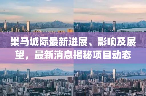 巢馬城際最新進展、影響及展望，最新消息揭秘項目動態(tài)
