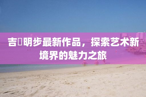 吉沢明步最新作品，探索藝術(shù)新境界的魅力之旅