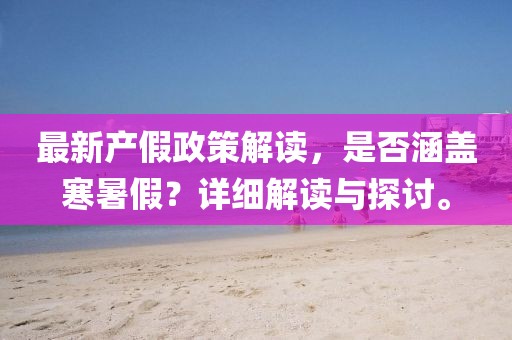 最新產(chǎn)假政策解讀，是否涵蓋寒暑假？詳細(xì)解讀與探討。