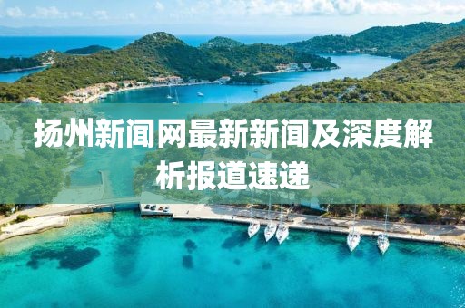 揚(yáng)州新聞網(wǎng)最新新聞及深度解析報道速遞