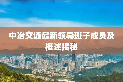 中冶交通最新領(lǐng)導班子成員及概述揭秘