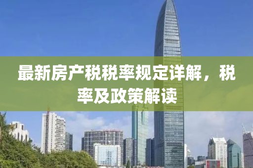 最新房產(chǎn)稅稅率規(guī)定詳解，稅率及政策解讀