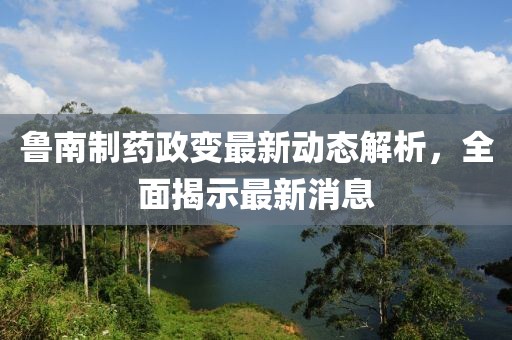 魯南制藥政變最新動態(tài)解析，全面揭示最新消息