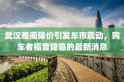 武漢雅閣降價(jià)引發(fā)車(chē)市震動(dòng)，購(gòu)車(chē)者福音降臨的最新消息