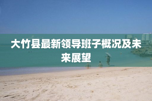 大竹縣最新領(lǐng)導(dǎo)班子概況及未來(lái)展望