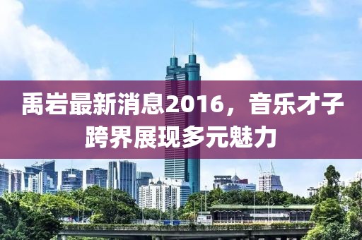 禹巖最新消息2016，音樂才子跨界展現(xiàn)多元魅力