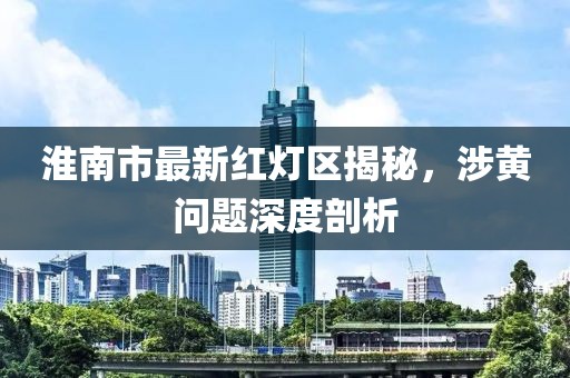 淮南市最新紅燈區(qū)揭秘，涉黃問題深度剖析