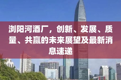 瀏陽河酒廠，創(chuàng)新、發(fā)展、質(zhì)量、共贏的未來展望及最新消息速遞