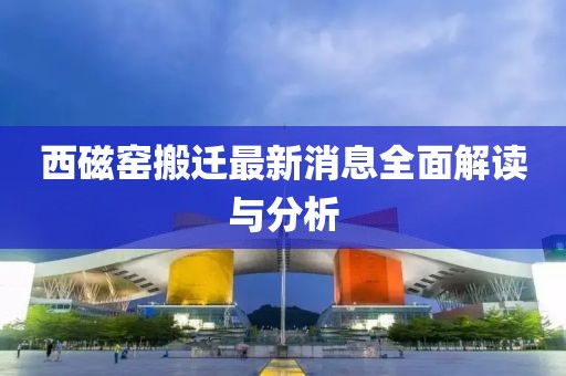 西磁窯搬遷最新消息全面解讀與分析