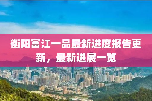 衡陽富江一品最新進度報告更新，最新進展一覽