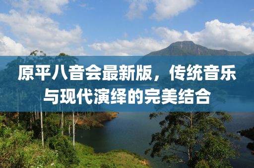 原平八音會(huì)最新版，傳統(tǒng)音樂(lè)與現(xiàn)代演繹的完美結(jié)合