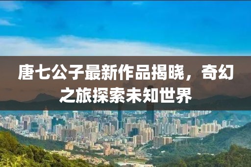 唐七公子最新作品揭曉，奇幻之旅探索未知世界