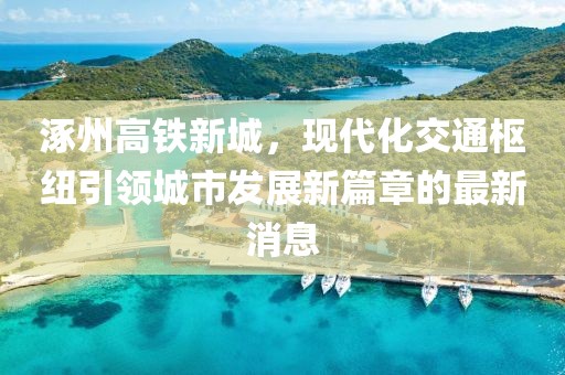 涿州高鐵新城，現(xiàn)代化交通樞紐引領(lǐng)城市發(fā)展新篇章的最新消息