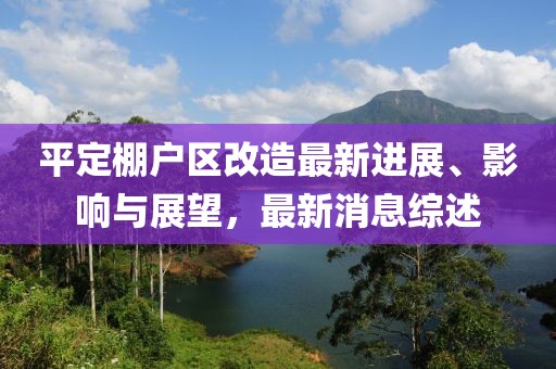 平定棚戶區(qū)改造最新進(jìn)展、影響與展望，最新消息綜述