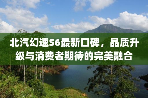 北汽幻速S6最新口碑，品質(zhì)升級與消費者期待的完美融合