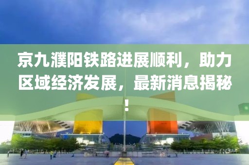 京九濮陽(yáng)鐵路進(jìn)展順利，助力區(qū)域經(jīng)濟(jì)發(fā)展，最新消息揭秘！
