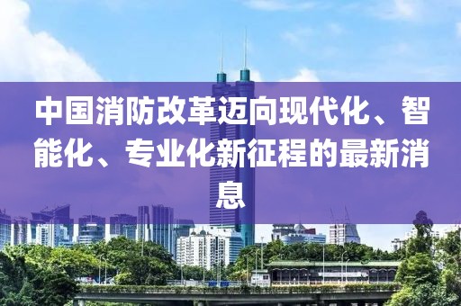 中國消防改革邁向現(xiàn)代化、智能化、專業(yè)化新征程的最新消息