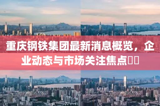 重慶鋼鐵集團(tuán)最新消息概覽，企業(yè)動(dòng)態(tài)與市場(chǎng)關(guān)注焦點(diǎn)??