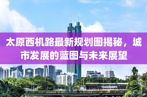 太原西機路最新規(guī)劃圖揭秘，城市發(fā)展的藍圖與未來展望