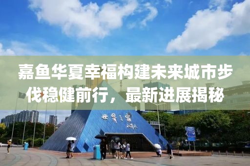 嘉魚華夏幸福構(gòu)建未來城市步伐穩(wěn)健前行，最新進(jìn)展揭秘
