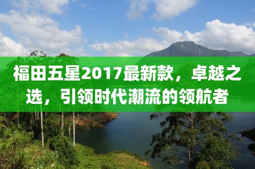 福田五星2017最新款，卓越之選，引領(lǐng)時代潮流的領(lǐng)航者