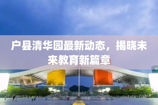 戶縣清華園最新動態(tài)，揭曉未來教育新篇章