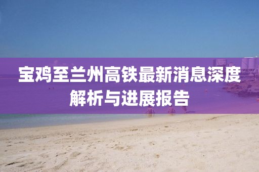 寶雞至蘭州高鐵最新消息深度解析與進(jìn)展報(bào)告