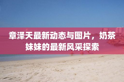 章澤天最新動(dòng)態(tài)與圖片，奶茶妹妹的最新風(fēng)采探索
