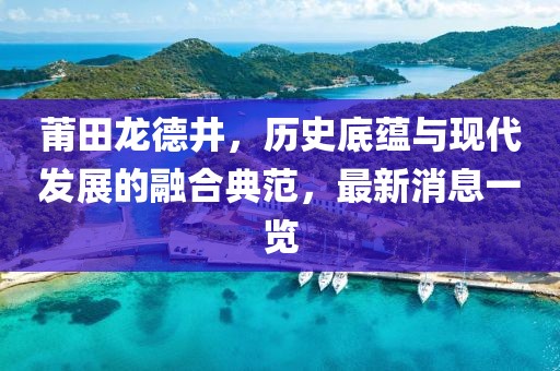 莆田龍德井，歷史底蘊與現(xiàn)代發(fā)展的融合典范，最新消息一覽