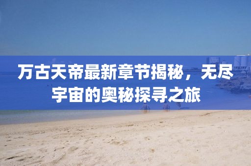 萬古天帝最新章節(jié)揭秘，無盡宇宙的奧秘探尋之旅