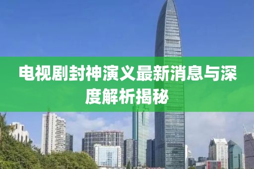 電視劇封神演義最新消息與深度解析揭秘