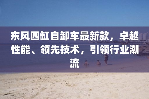 東風(fēng)四缸自卸車最新款，卓越性能、領(lǐng)先技術(shù)，引領(lǐng)行業(yè)潮流