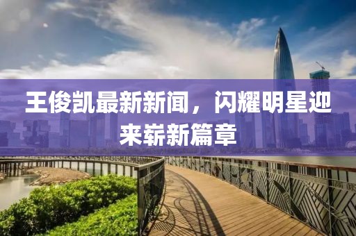 王俊凱最新新聞，閃耀明星迎來嶄新篇章