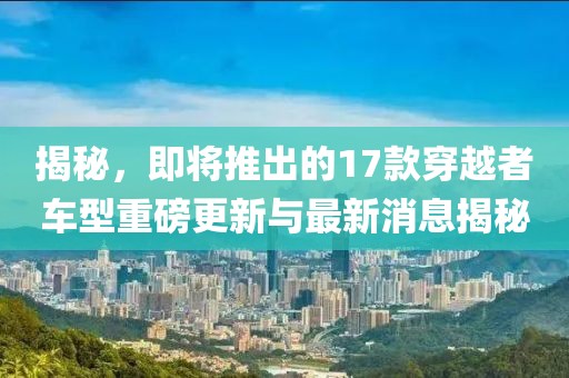 揭秘，即將推出的17款穿越者車型重磅更新與最新消息揭秘