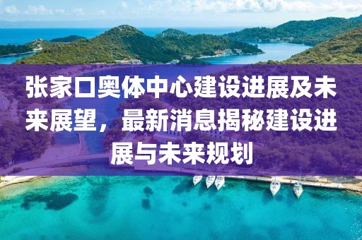 張家口奧體中心建設(shè)進(jìn)展及未來展望，最新消息揭秘建設(shè)進(jìn)展與未來規(guī)劃
