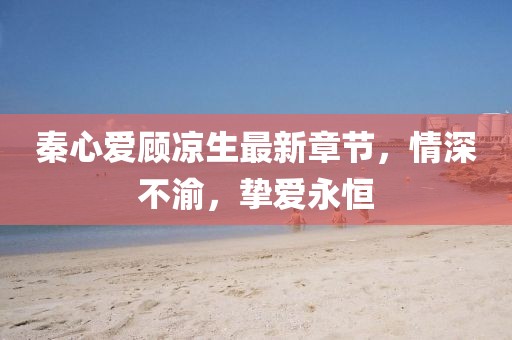 秦心愛顧涼生最新章節(jié)，情深不渝，摯愛永恒