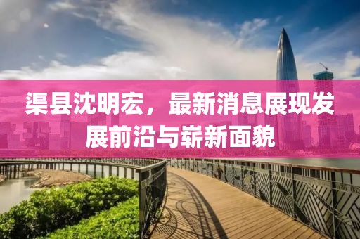 渠縣沈明宏，最新消息展現(xiàn)發(fā)展前沿與嶄新面貌