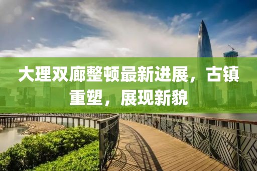 大理雙廊整頓最新進展，古鎮(zhèn)重塑，展現新貌