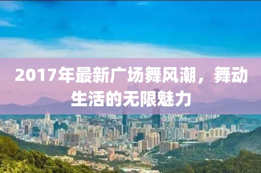 2017年最新廣場舞風潮，舞動生活的無限魅力