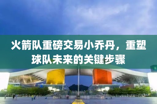 火箭隊(duì)重磅交易小喬丹，重塑球隊(duì)未來(lái)的關(guān)鍵步驟