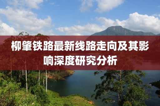 柳肇鐵路最新線路走向及其影響深度研究分析