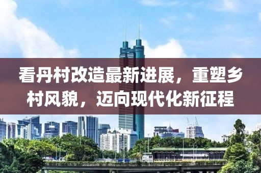 看丹村改造最新進(jìn)展，重塑鄉(xiāng)村風(fēng)貌，邁向現(xiàn)代化新征程