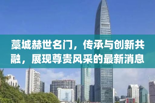 藁城赫世名門，傳承與創(chuàng)新共融，展現(xiàn)尊貴風(fēng)采的最新消息
