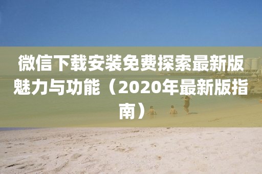 微信下載安裝免費(fèi)探索最新版魅力與功能（2020年最新版指南）