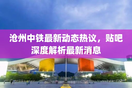 滄州中鐵最新動(dòng)態(tài)熱議，貼吧深度解析最新消息