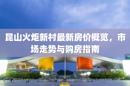 昆山火炬新村最新房價概覽，市場走勢與購房指南