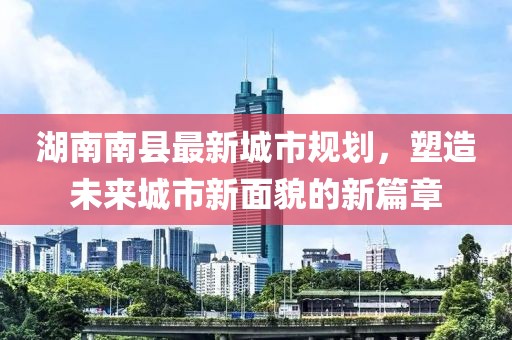 湖南南縣最新城市規(guī)劃，塑造未來(lái)城市新面貌的新篇章