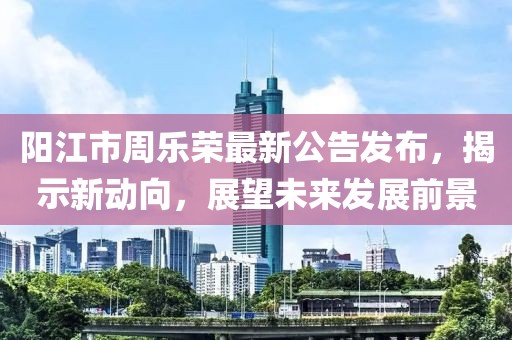 陽江市周樂榮最新公告發(fā)布，揭示新動向，展望未來發(fā)展前景