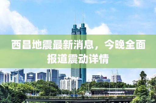西昌地震最新消息，今晚全面報(bào)道震動(dòng)詳情