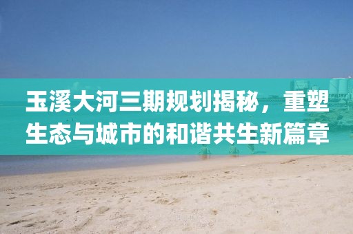 玉溪大河三期規(guī)劃揭秘，重塑生態(tài)與城市的和諧共生新篇章